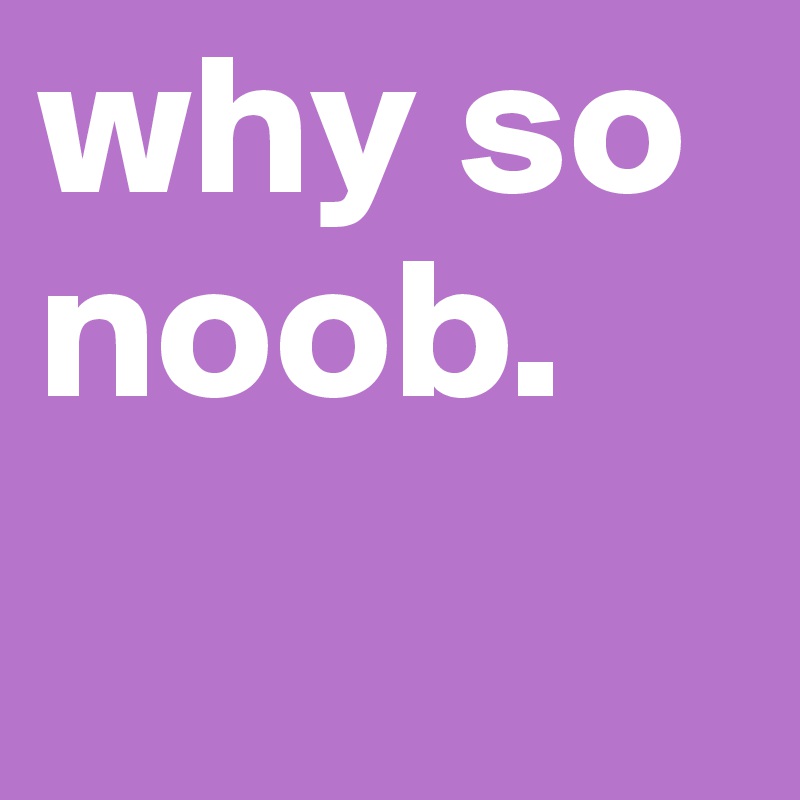 why so noob.