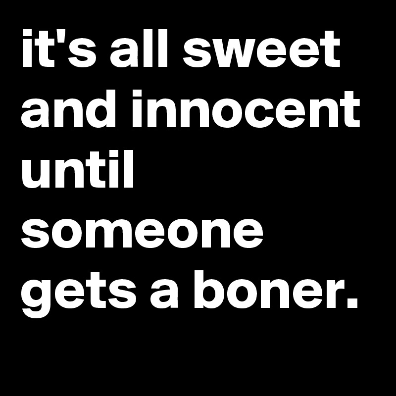 it's all sweet and innocent until someone gets a boner.