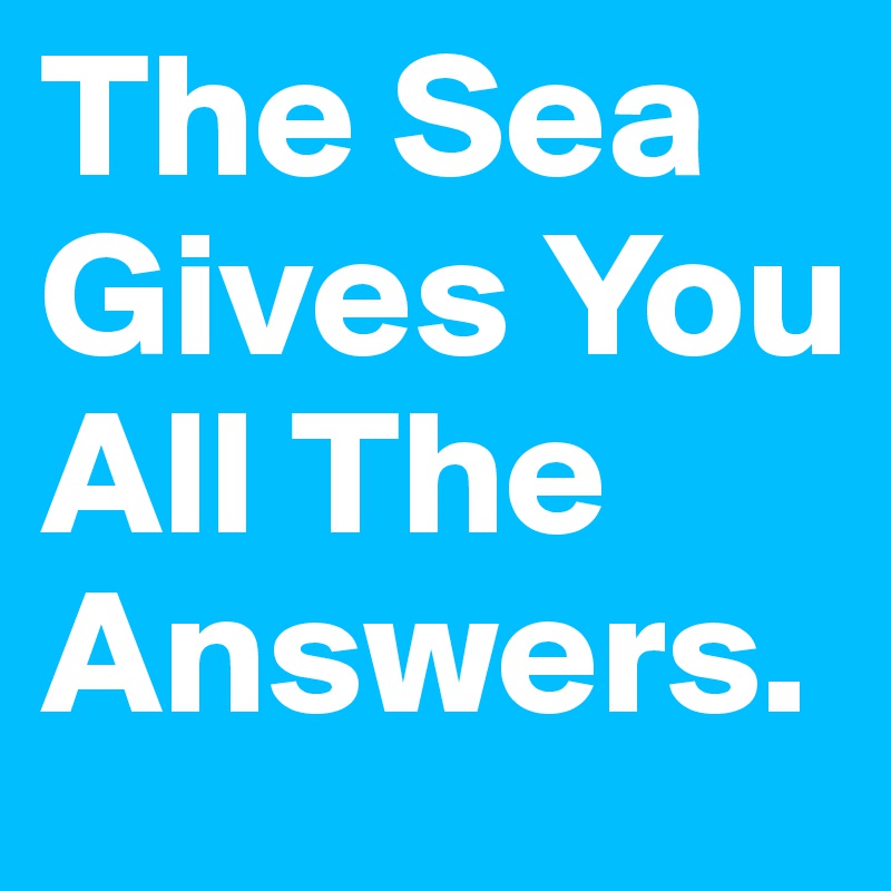 The Sea Gives You All The Answers.