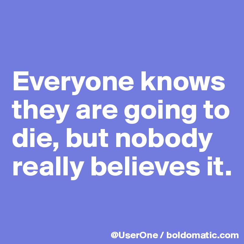 

Everyone knows they are going to die, but nobody really believes it.
