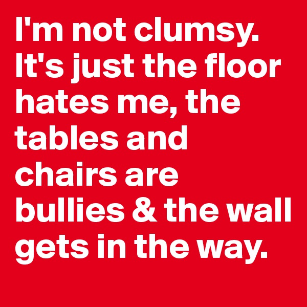 I'm not clumsy. It's just the floor hates me, the tables and chairs are bullies & the wall gets in the way.  