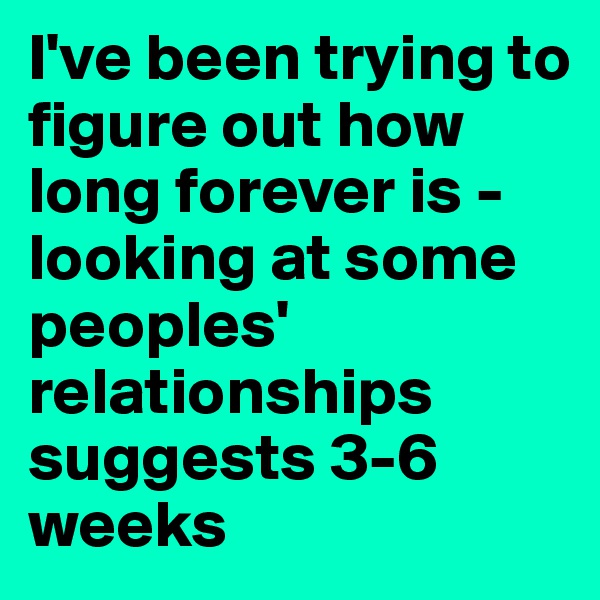 I've been trying to figure out how long forever is - looking at some peoples' relationships suggests 3-6 weeks