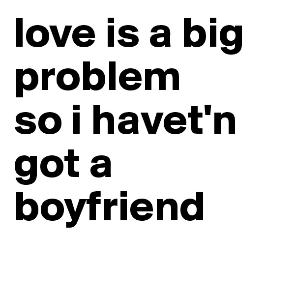love is a big problem
so i havet'n got a boyfriend
