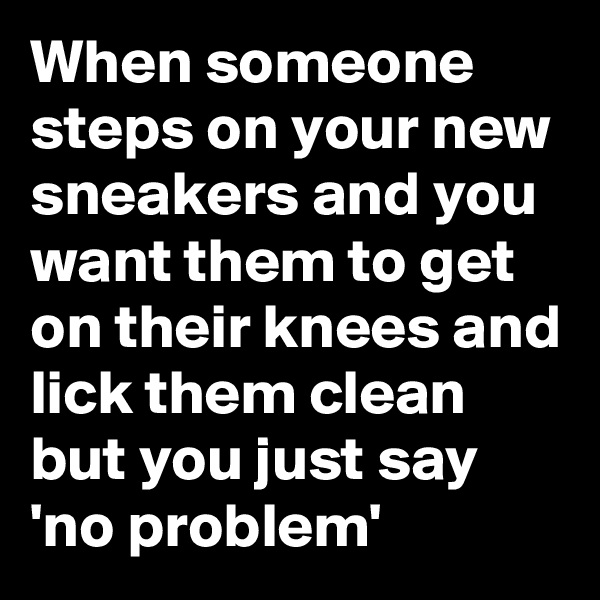 When someone steps on your new sneakers and you want them to get on their knees and lick them clean but you just say 'no problem'