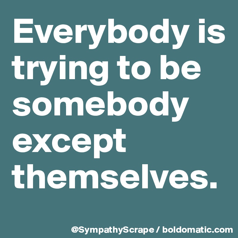 Everybody is trying to be somebody except themselves.