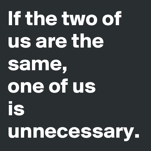 If the two of us are the same,
one of us 
is
unnecessary.
