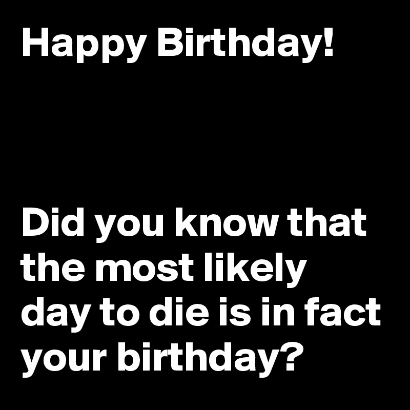 Happy Birthday!



Did you know that the most likely day to die is in fact your birthday?