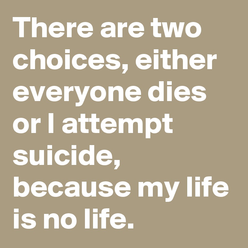 There are two choices, either everyone dies or I attempt suicide, because my life is no life.