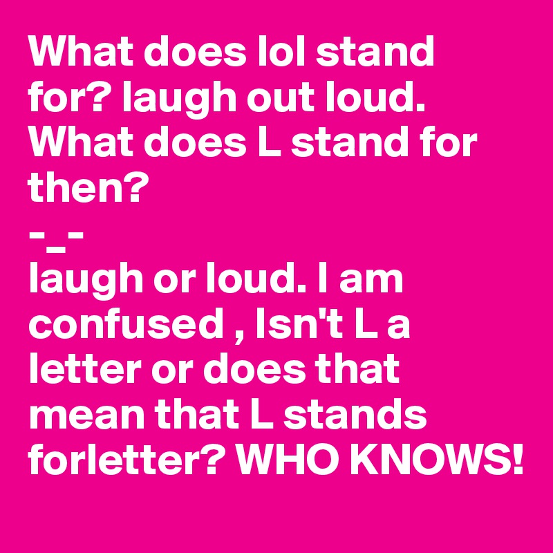 What does lol stand for? laugh out loud.
What does L stand for then?
-_-
laugh or loud. I am confused , Isn't L a letter or does that mean that L stands forletter? WHO KNOWS!