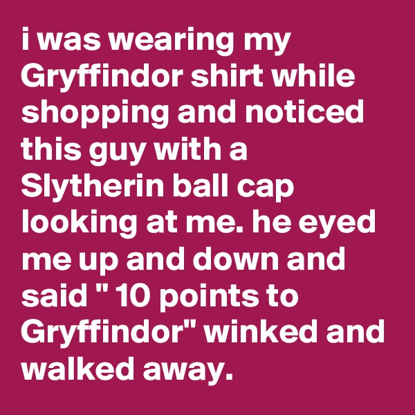 i was wearing my Gryffindor shirt while shopping and noticed this guy with a Slytherin ball cap looking at me. he eyed me up and down and said " 10 points to Gryffindor" winked and walked away.
