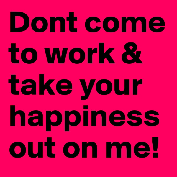 Dont come to work & take your happiness out on me!