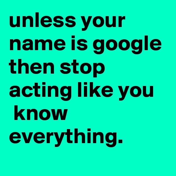 unless your name is google then stop acting like you
 know everything.