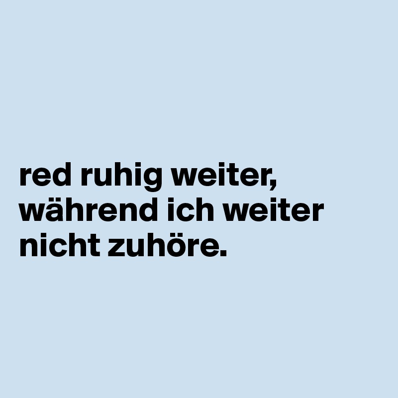 



red ruhig weiter, während ich weiter nicht zuhöre.


