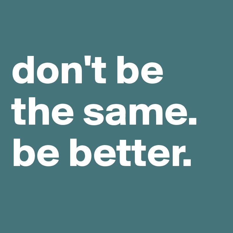 
don't be the same.        be better.
