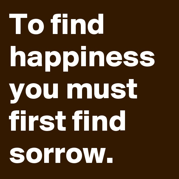 To find happiness you must first find sorrow. 