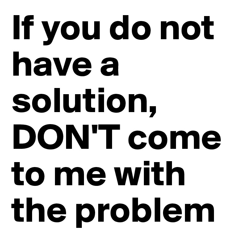 If you do not have a solution, DON'T come to me with the problem