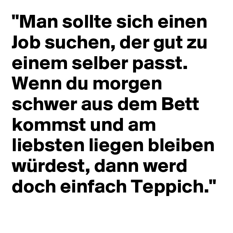 "Man sollte sich einen Job suchen, der gut zu einem selber passt. Wenn du morgen schwer aus dem Bett kommst und am liebsten liegen bleiben würdest, dann werd doch einfach Teppich."