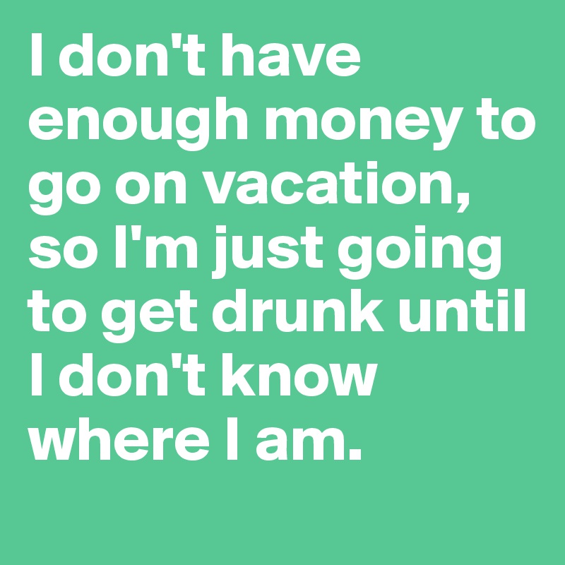 I don't have enough money to go on vacation, so I'm just going to get drunk until I don't know where I am. 
