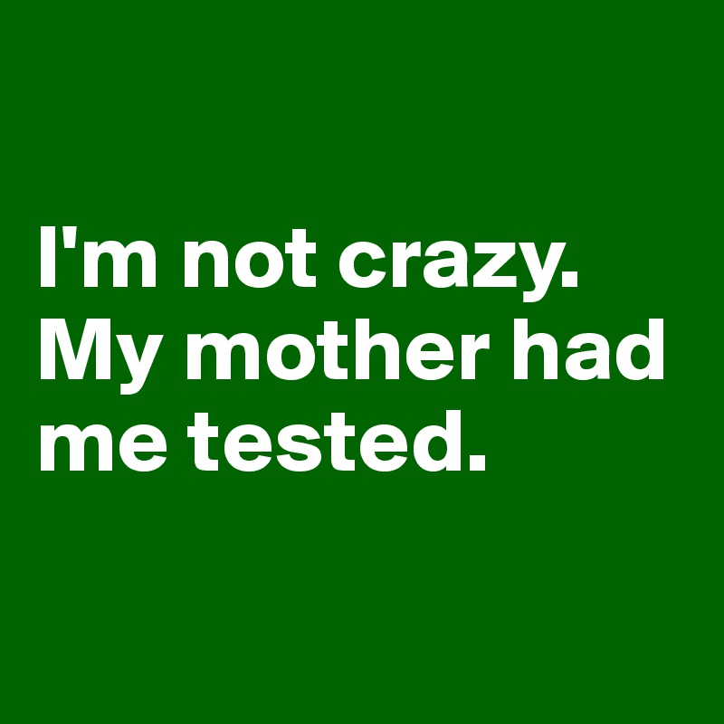 

I'm not crazy.
My mother had me tested.

