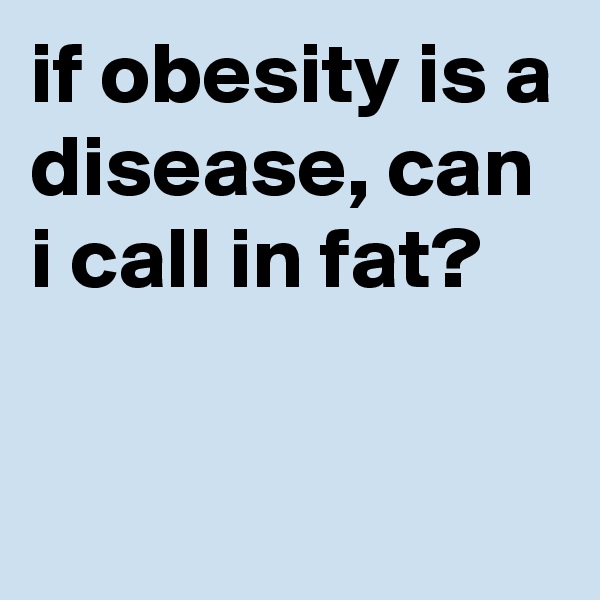 if obesity is a disease, can i call in fat?

