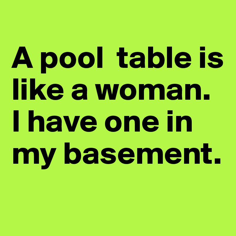 
A pool  table is like a woman. 
I have one in my basement.
