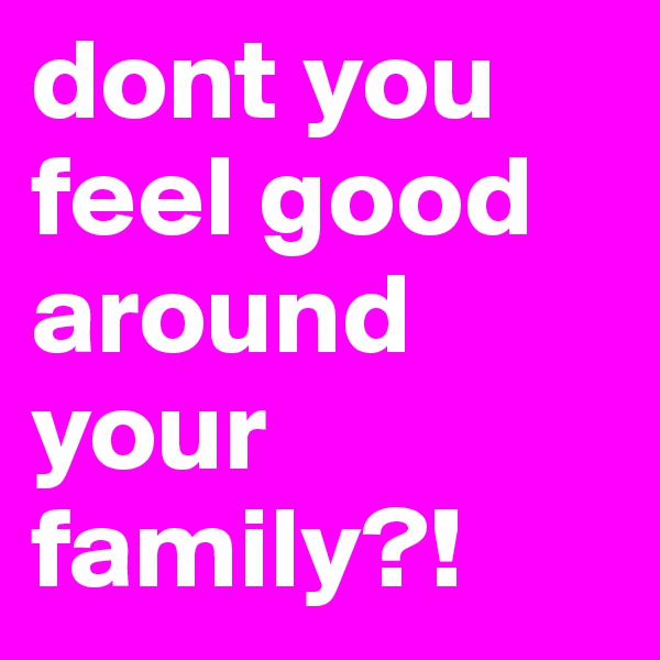 dont you feel good around your family?!