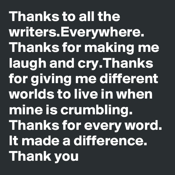 Thanks to all the writers.Everywhere.
Thanks for making me laugh and cry.Thanks for giving me different worlds to live in when mine is crumbling. Thanks for every word. It made a difference.
Thank you