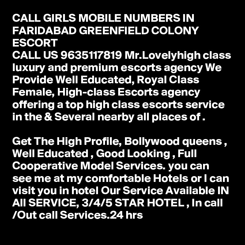 CALL GIRLS MOBILE NUMBERS IN FARIDABAD GREENFIELD COLONY ESCORT
CALL US 9635117819 Mr.Lovelyhigh class luxury and premium escorts agency We Provide Well Educated, Royal Class Female, High-class Escorts agency offering a top high class escorts service in the & Several nearby all places of .

Get The High Profile, Bollywood queens , Well Educated , Good Looking , Full Cooperative Model Services. you can see me at my comfortable Hotels or I can visit you in hotel Our Service Available IN All SERVICE, 3/4/5 STAR HOTEL , In call /Out call Services.24 hrs   