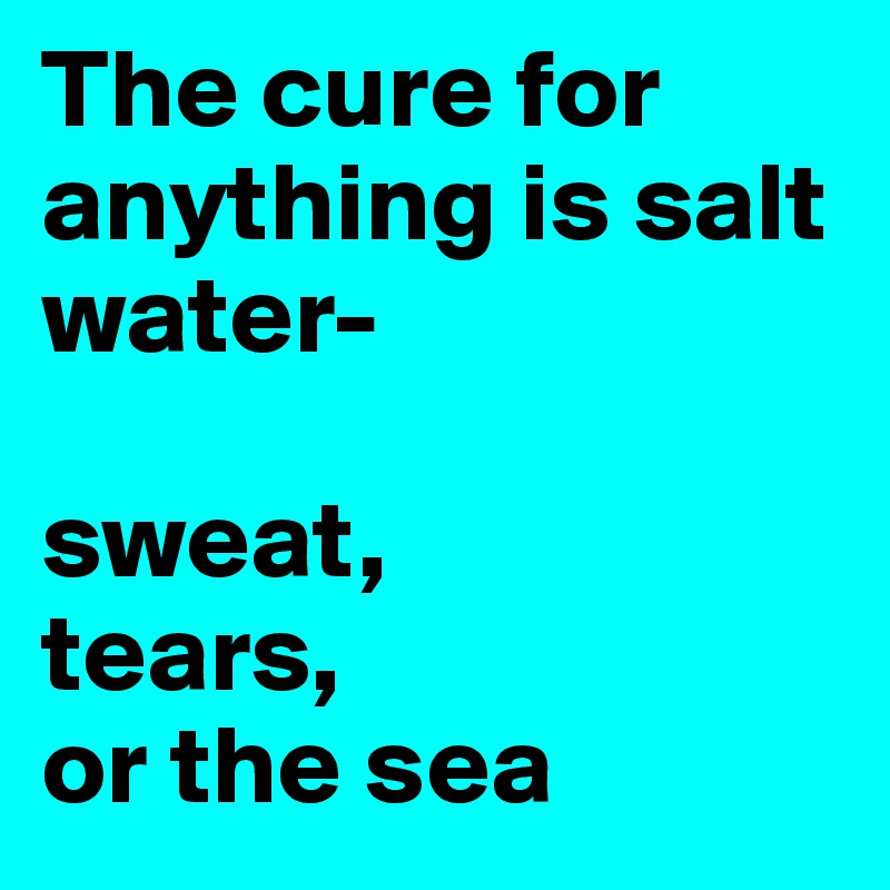 The cure for anything is salt water- 

sweat, 
tears, 
or the sea