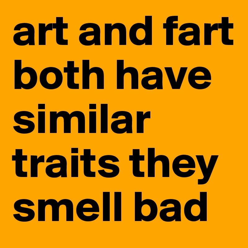 art and fart both have similar traits they smell bad 