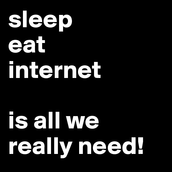 sleep
eat
internet

is all we really need!