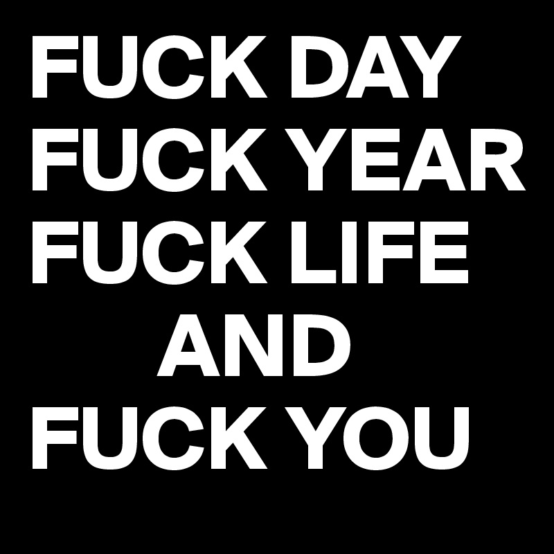 FUCK DAY
FUCK YEAR
FUCK LIFE
       AND
FUCK YOU