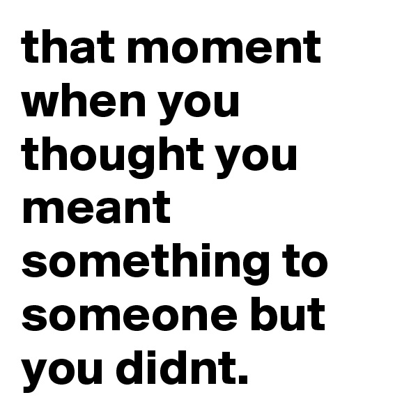 that moment when you thought you meant something to someone but you didnt.