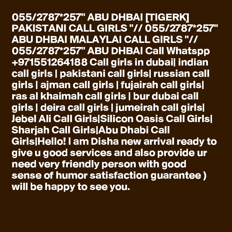 055/2787*257" ABU DHBAI [TIGERK] PAKISTANI CALL GIRLS "// 055/2787*257" ABU DHBAI MALAYLAI CALL GIRLS "// 055/2787*257" ABU DHBAI Call Whatspp +971551264188 Call girls in dubai| indian call girls | pakistani call girls| russian call girls | ajman call girls | fujairah call girls| ras al khaimah call girls | bur dubai call girls | deira call girls | jumeirah call girls| Jebel Ali Call Girls|Silicon Oasis Call Girls| Sharjah Call Girls|Abu Dhabi Call Girls|Hello! I am Disha new arrival ready to give u good services and also provide ur need very friendly person with good sense of humor satisfaction guarantee )
will be happy to see you.
