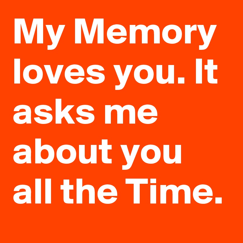 My Memory loves you. It asks me about you all the Time.