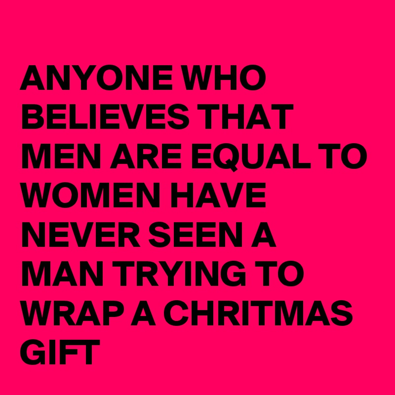 
ANYONE WHO BELIEVES THAT MEN ARE EQUAL TO WOMEN HAVE NEVER SEEN A MAN TRYING TO WRAP A CHRITMAS GIFT