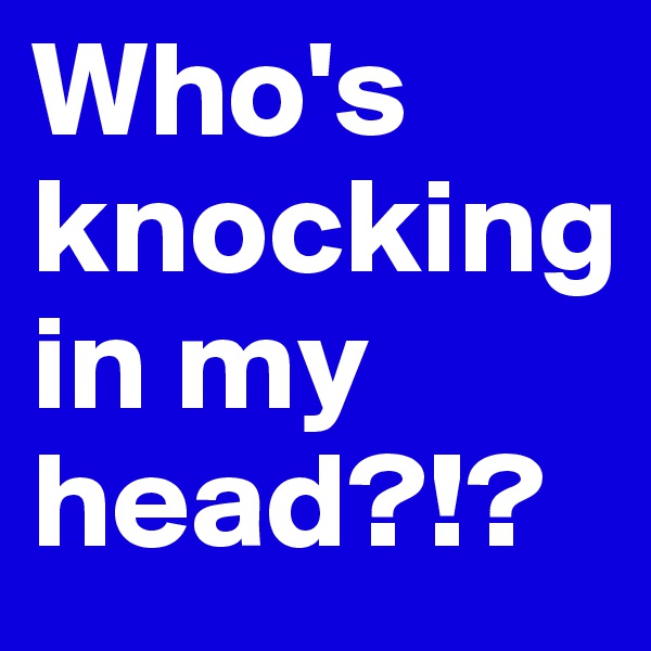 Who's 
knocking 
in my
head?!? 