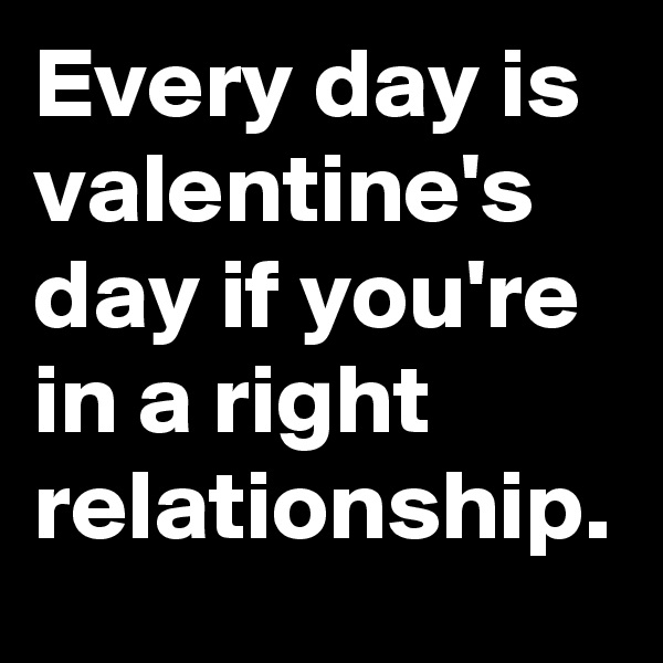 Every day is valentine's day if you're in a right relationship.