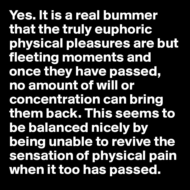 Yes. It is a real bummer that the truly euphoric physical pleasures are but fleeting moments and once they have passed, 
no amount of will or concentration can bring them back. This seems to be balanced nicely by being unable to revive the sensation of physical pain when it too has passed. 