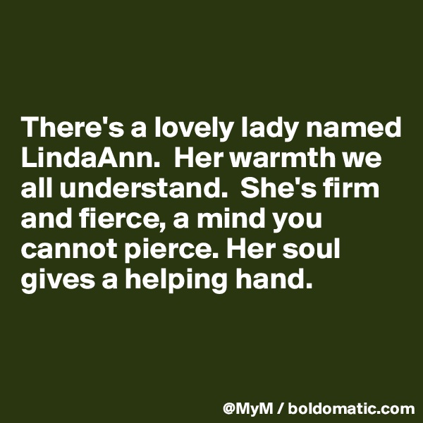 


There's a lovely lady named LindaAnn.  Her warmth we all understand.  She's firm and fierce, a mind you cannot pierce. Her soul gives a helping hand. 


