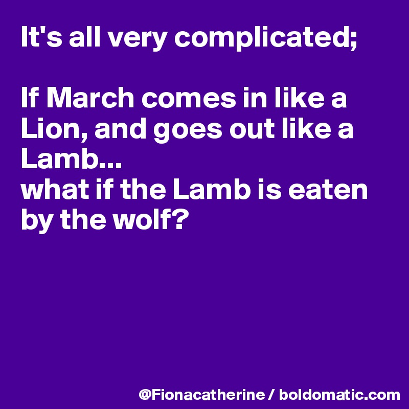 It's all very complicated;

If March comes in like a Lion, and goes out like a 
Lamb...
what if the Lamb is eaten
by the wolf?




