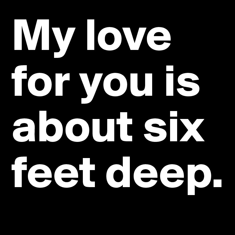 My love for you is about six feet deep.