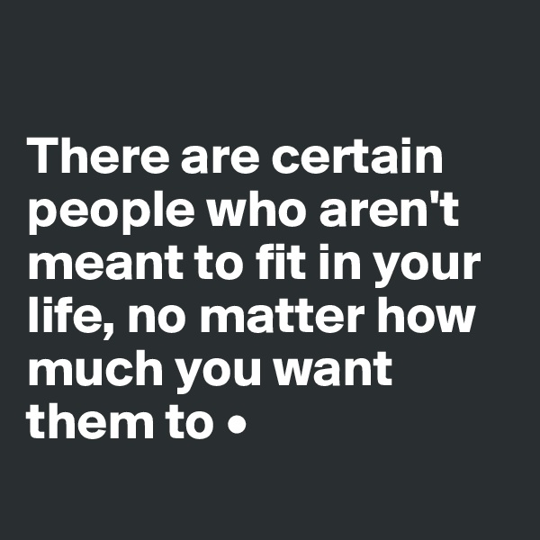 

There are certain people who aren't meant to fit in your life, no matter how much you want them to •
