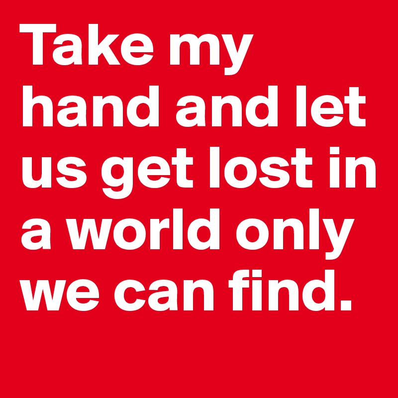Take my hand and let us get lost in a world only we can find.