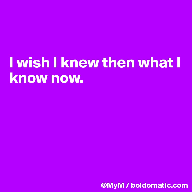 


I wish I knew then what I know now.





