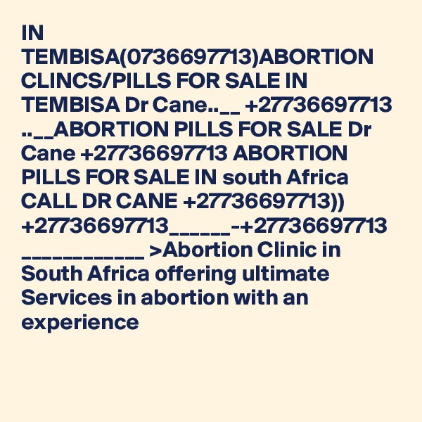 IN TEMBISA(0736697713)ABORTION CLINCS/PILLS FOR SALE IN TEMBISA Dr Cane..__ +27736697713 ..__ABORTION PILLS FOR SALE Dr Cane +27736697713 ABORTION PILLS FOR SALE IN south Africa CALL DR CANE +27736697713)) +27736697713______-+27736697713 ____________ >Abortion Clinic in South Africa offering ultimate Services in abortion with an experience 