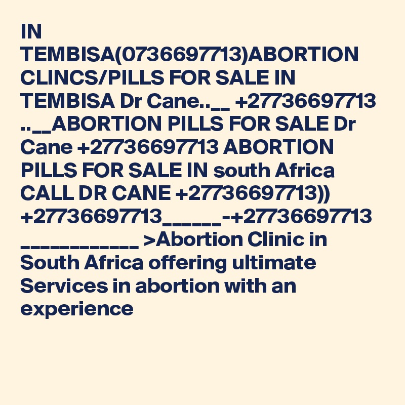 IN TEMBISA(0736697713)ABORTION CLINCS/PILLS FOR SALE IN TEMBISA Dr Cane..__ +27736697713 ..__ABORTION PILLS FOR SALE Dr Cane +27736697713 ABORTION PILLS FOR SALE IN south Africa CALL DR CANE +27736697713)) +27736697713______-+27736697713 ____________ >Abortion Clinic in South Africa offering ultimate Services in abortion with an experience 