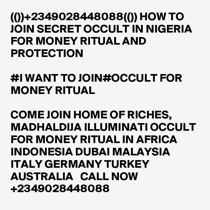 (())+2349028448088(()) HOW TO JOIN SECRET OCCULT IN NIGERIA FOR MONEY RITUAL AND PROTECTION

#I WANT TO JOIN#OCCULT FOR MONEY RITUAL

COME JOIN HOME OF RICHES, MADHALDIJA ILLUMINATI OCCULT FOR MONEY RITUAL IN AFRICA INDONESIA DUBAI MALAYSIA ITALY GERMANY TURKEY AUSTRALIA   CALL NOW +2349028448088