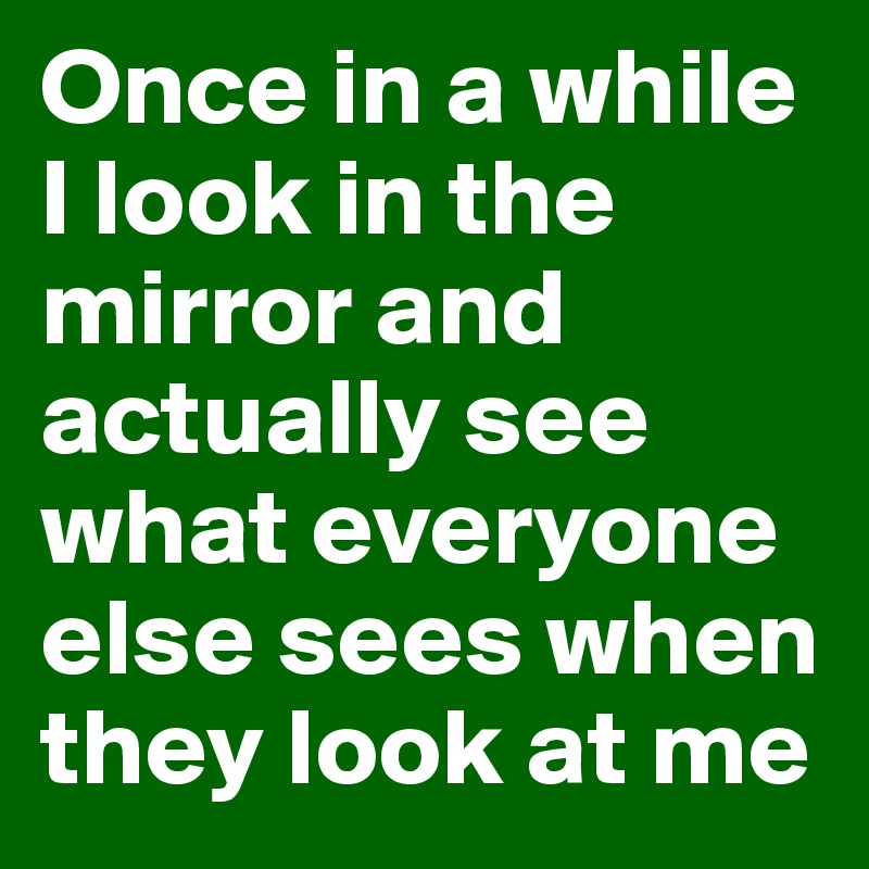 Once in a while I look in the mirror and actually see what everyone else sees when they look at me
