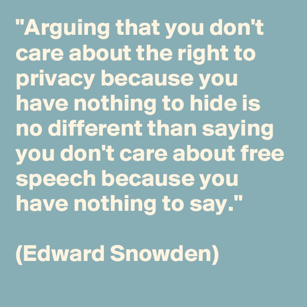 "Arguing that you don't care about the right to privacy because you have nothing to hide is no different than saying you don't care about free speech because you have nothing to say." 

(Edward Snowden)